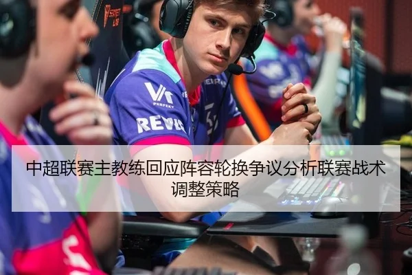 中超联赛主教练回应阵容轮换争议分析联赛战术调整策略