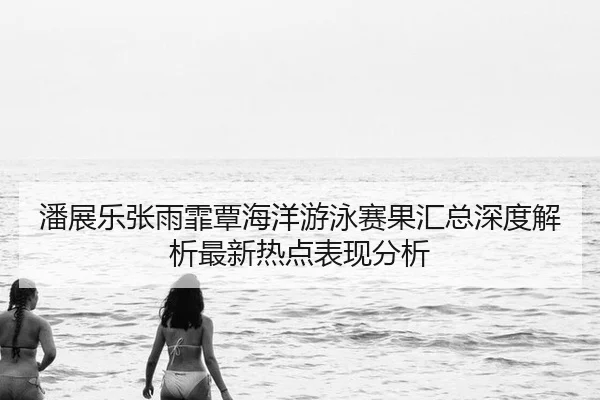 潘展乐张雨霏覃海洋游泳赛果汇总深度解析最新热点表现分析